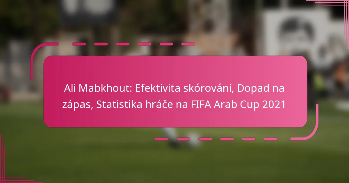 Ali Mabkhout: Efektivita skórování, Dopad na zápas, Statistika hráče na FIFA Arab Cup 2021