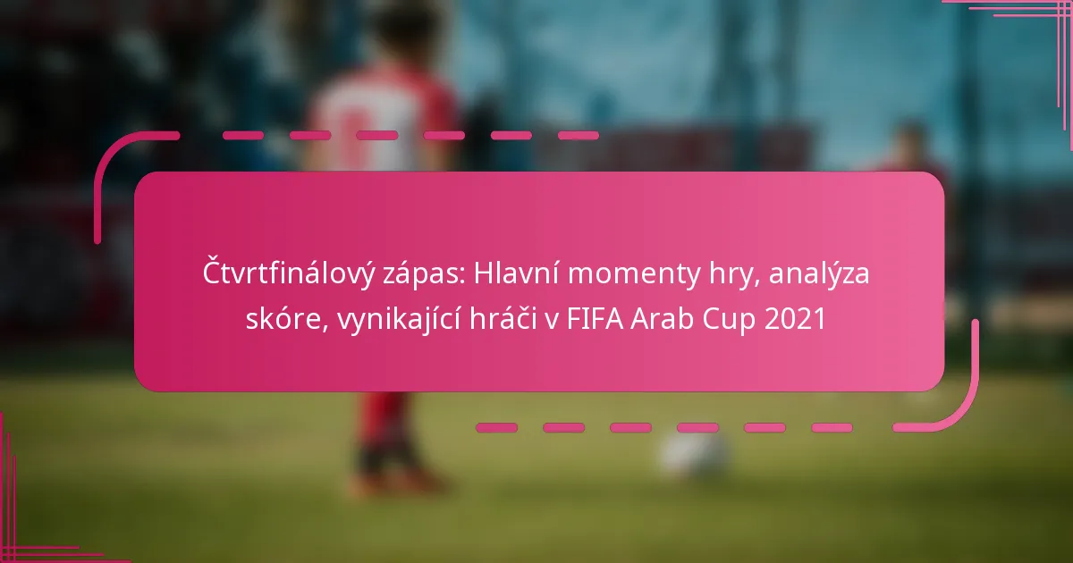 Čtvrtfinálový zápas: Hlavní momenty hry, analýza skóre, vynikající hráči v FIFA Arab Cup 2021