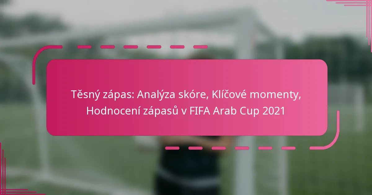 Těsný zápas: Analýza skóre, Klíčové momenty, Hodnocení zápasů v FIFA Arab Cup 2021